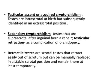 • Testicular ascent or acquired cryptorchidism :
Testes are intrascrotal at birth but subsequently
identified in an extrascrotal position .
• Secondary cryptorchidism- testes that are
suprascrotal after inguinal hernia repair; testicular
retraction- as a complication of orchidopexy.
• Retractile testes are scrotal testes that retract
easily out of scrotum but can be manually replaced
in a stable scrotal position and remain there at
least temporarily.
 