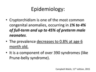Epidemiology:
• Cryptorchidism is one of the most common
congenital anomalies, occurring in 1% to 4%
of full-term and up to 45% of preterm male
neonates.
• The prevalence decreases to 0.8% at age 6
month old.
• It is a component of over 390 syndromes (like
Prune-belly syndrome).
Campbell-Walsh, 11th edition, 2015
 