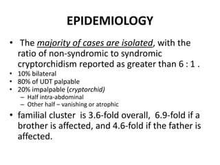 EPIDEMIOLOGY
• The majority of cases are isolated, with the
ratio of non-syndromic to syndromic
cryptorchidism reported as greater than 6 : 1 .
• 10% bilateral
• 80% of UDT palpable
• 20% impalpable (cryptorchid)
– Half intra-abdominal
– Other half – vanishing or atrophic
• familial cluster is 3.6-fold overall, 6.9-fold if a
brother is affected, and 4.6-fold if the father is
affected.
 