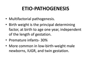 ETIO-PATHOGENESIS
• Multifactorial pathogenesis.
• Birth weight is the principal determining
factor, at birth to age one year, independent
of the length of gestation.
• Premature infants- 30%
• More common in low-birth-weight male
newborns, IUGR, and twin gestation.
 