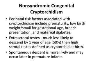 Nonsyndromic Congenital
Cryptorchidism
• Perinatal risk factors associated with
cryptorchidism include prematurity, low birth
weight/small for gestational age, breech
presentation, and maternal diabetes.
• Extrascrotal testes - much less likely to
descend by 1 year of age (50%) than high
scrotal testes defined as cryptorchid at birth.
• Spontaneous descent is more likely and may
occur later in premature Infants.
 