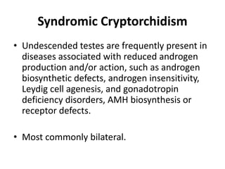 Syndromic Cryptorchidism
• Undescended testes are frequently present in
diseases associated with reduced androgen
production and/or action, such as androgen
biosynthetic defects, androgen insensitivity,
Leydig cell agenesis, and gonadotropin
deficiency disorders, AMH biosynthesis or
receptor defects.
• Most commonly bilateral.
 