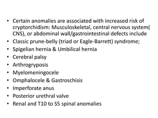• Certain anomalies are associated with increased risk of
cryptorchidism: Musculoskeletal, central nervous system(
CNS), or abdominal wall/gastrointestinal defects include
• Classic prune-belly (triad or Eagle-Barrett) syndrome;
• Spigelian hernia & Umbilical hernia
• Cerebral palsy
• Arthrogryposis
• Myelomeningocele
• Omphalocele & Gastroschisis
• Imperforate anus
• Posterior urethral valve
• Renal and T10 to S5 spinal anomalies
 