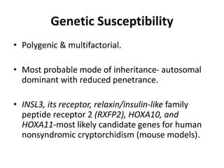 Genetic Susceptibility
• Polygenic & multifactorial.
• Most probable mode of inheritance- autosomal
dominant with reduced penetrance.
• INSL3, its receptor, relaxin/insulin-like family
peptide receptor 2 (RXFP2), HOXA10, and
HOXA11-most likely candidate genes for human
nonsyndromic cryptorchidism (mouse models).
 