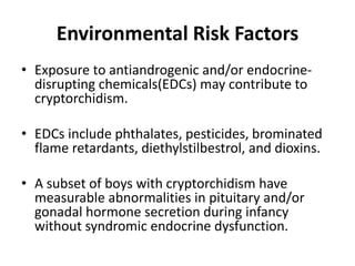 Environmental Risk Factors
• Exposure to antiandrogenic and/or endocrine-
disrupting chemicals(EDCs) may contribute to
cryptorchidism.
• EDCs include phthalates, pesticides, brominated
flame retardants, diethylstilbestrol, and dioxins.
• A subset of boys with cryptorchidism have
measurable abnormalities in pituitary and/or
gonadal hormone secretion during infancy
without syndromic endocrine dysfunction.
 