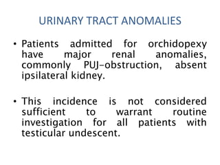 • Patients admitted for orchidopexy
have major renal anomalies,
commonly PUJ-obstruction, absent
ipsilateral kidney.
• This incidence is not considered
sufficient to warrant routine
investigation for all patients with
testicular undescent.
URINARY TRACT ANOMALIES
 