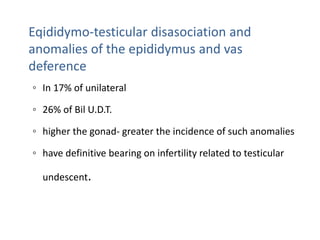 Eqididymo-testicular disasociation and
anomalies of the epididymus and vas
deference
◦ In 17% of unilateral
◦ 26% of Bil U.D.T.
◦ higher the gonad- greater the incidence of such anomalies
◦ have definitive bearing on infertility related to testicular
undescent.
 