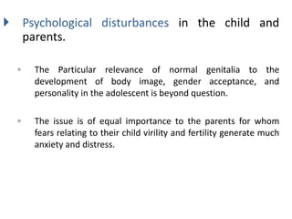  Psychological disturbances in the child and
parents.
◦ The Particular relevance of normal genitalia to the
development of body image, gender acceptance, and
personality in the adolescent is beyond question.
◦ The issue is of equal importance to the parents for whom
fears relating to their child virility and fertility generate much
anxiety and distress.
 