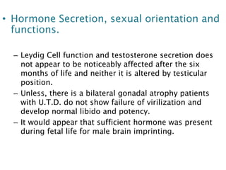 • Hormone Secretion, sexual orientation and
functions.
– Leydig Cell function and testosterone secretion does
not appear to be noticeably affected after the six
months of life and neither it is altered by testicular
position.
– Unless, there is a bilateral gonadal atrophy patients
with U.T.D. do not show failure of virilization and
develop normal libido and potency.
– It would appear that sufficient hormone was present
during fetal life for male brain imprinting.
 