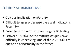 FERTILITY SPERMATOGENSIS
 Obvious implication on Fertility.
 Difficult to assess- because the usual indicator is
Paternity-
 Prone to error in the absence of genetic testing.
 Between 15-20%. of the married couples have
difficulty in conceiving- and of these 25-33% are
due to an abnormality in the father.
 