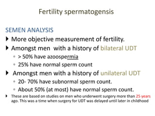 SEMEN ANALYSIS
 More objective measurement of fertility.
 Amongst men with a history of bilateral UDT
◦ > 50% have azoospermia
◦ 25% have normal sperm count
 Amongst men with a history of unilateral UDT
◦ 20- 70% have subnormal sperm count.
◦ About 50% (at most) have normal sperm count.
 These are based on studies on men who underwent surgery more than 25 years
ago. This was a time when surgery for UDT was delayed until later in childhood
Fertility spermatogensis
 
