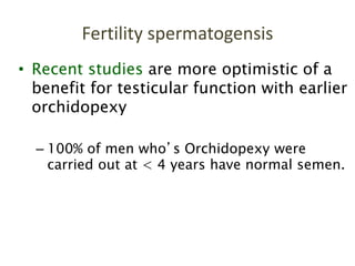 • Recent studies are more optimistic of a
benefit for testicular function with earlier
orchidopexy
– 100% of men who’s Orchidopexy were
carried out at < 4 years have normal semen.
Fertility spermatogensis
 