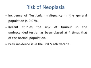– Incidence of Testicular malignancy in the general
population is 0.07%.
– Recent studies the risk of tumour in the
undescended testis has been placed at 4 times that
of the normal population.
– Peak incidence is in the 3rd & 4th decade
Risk of Neoplasia
 