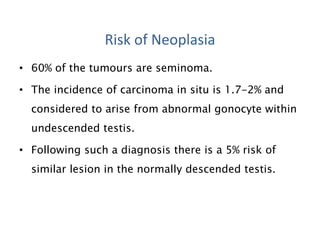 • 60% of the tumours are seminoma.
• The incidence of carcinoma in situ is 1.7-2% and
considered to arise from abnormal gonocyte within
undescended testis.
• Following such a diagnosis there is a 5% risk of
similar lesion in the normally descended testis.
Risk of Neoplasia
 