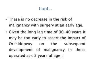 • These is no decrease in the risk of
malignancy with surgery at an early age.
• Given the long lag time of 30-40 years it
may be too early to assert the impact of
Orchidopexy on the subsequent
development of malignancy in those
operated at< 2 years of age .
Cont. .
 