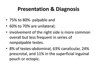 Presentation & Diagnosis
• 75% to 80%- palpable and
• 60% to 70% are unilateral;
• involvement of the right side is more common
overall but less frequent in series of
nonpalpable testes.
• 8% of testes-abdominal, 63% canalicular, 24%
prescrotal, and 11% in the superficial inguinal
pouch or ectopic.
 