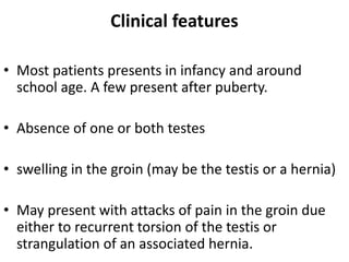 Clinical features
• Most patients presents in infancy and around
school age. A few present after puberty.
• Absence of one or both testes
• swelling in the groin (may be the testis or a hernia)
• May present with attacks of pain in the groin due
either to recurrent torsion of the testis or
strangulation of an associated hernia.
 