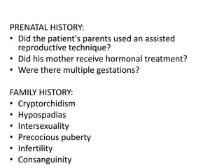 PRENATAL HISTORY:
• Did the patient's parents used an assisted
reproductive technique?
• Did his mother receive hormonal treatment?
• Were there multiple gestations?
FAMILY HISTORY:
• Cryptorchidism
• Hypospadias
• Intersexuality
• Precocious puberty
• Infertility
• Consanguinity
 
