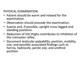 PHYSICAL EXAMINATION:
• Patient should be warm and relaxed for the
examination.
• Observation should precede the examination.
• Supine and, if possible, upright cross-legged and
standing positions.
• Abduction of the thighs contributes to inhibition of
the cremaster reflex.
• Document testicular palpability, position, mobility,
size, and possible associated findings such as
hernia, hydrocele, penile size, and urethral
position.
 