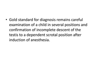 • Gold standard for diagnosis remains careful
examination of a child in several positions and
confirmation of incomplete descent of the
testis to a dependent scrotal position after
induction of anesthesia.
 
