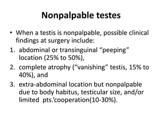 Nonpalpable testes
• When a testis is nonpalpable, possible clinical
findings at surgery include:
1. abdominal or transinguinal “peeping”
location (25% to 50%),
2. complete atrophy (“vanishing” testis, 15% to
40%), and
3. extra-abdominal location but nonpalpable
due to body habitus, testicular size, and/or
limited pts.’cooperation(10-30%).
 