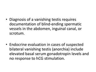 • Diagnosis of a vanishing testis requires
documentation of blind-ending spermatic
vessels in the abdomen, inguinal canal, or
scrotum.
• Endocrine evaluation in cases of suspected
bilateral vanishing testis (anorchia) include
elevated basal serum gonadotropin levels and
no response to hCG stimulation.
 