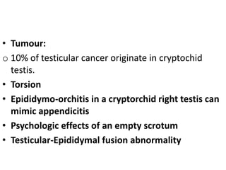 • Tumour:
o 10% of testicular cancer originate in cryptochid
testis.
• Torsion
• Epididymo-orchitis in a cryptorchid right testis can
mimic appendicitis
• Psychologic effects of an empty scrotum
• Testicular-Epididymal fusion abnormality
 