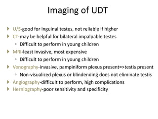 Imaging of UDT
 U/S-good for inguinal testes, not reliable if higher
 CT-may be helpful for bilateral impalpable testes
◦ Difficult to perform in young children
 MRI-least invasive, most expensive
◦ Difficult to perform in young children
 Venography-invasive, pampiniform plexus present=>testis present
◦ Non-visualized plexus or blindending does not eliminate testis
 Angiography-difficult to perform, high complications
 Herniography-poor sensitivity and specificity
 