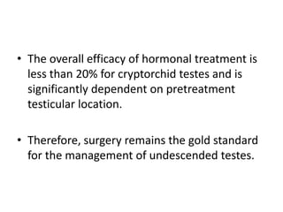 • The overall efficacy of hormonal treatment is
less than 20% for cryptorchid testes and is
significantly dependent on pretreatment
testicular location.
• Therefore, surgery remains the gold standard
for the management of undescended testes.
 
