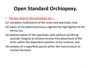 Open Standard Orchiopexy.
• The key steps in this procedure are ---
(1) complete mobilization of the testis and spermatic cord,
(2) repair of the patent processus vaginalis by high ligation of the
hernia sac,
(3) skeletonization of the spermatic cord without sacrificing
vascular integrity to achieve tension-free placement of the
testis within the dependent position of the scrotum, and
(4) creation of a superficial pouch within the hemiscrotum to
receive the testis.
77
 
