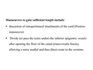 Manoeuvres to gain sufficient length include:
 dissection of retroperitoneal attachments of the cord (Prentiss
manoeuvre)
 Divide (or pass the testis under) the inferior epigastric vessels
after opening the floor of the canal (transversalis fascia),
allowing a more medial and thus direct route to the scrotum.
 