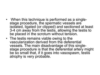 • When this technique is performed as a single-
stage procedure, the spermatic vessels are
isolated, ligated (or clipped) and sectioned at least
3-4 cm away from the testis, allowing the testis to
be placed in the scrotum without tension.
• The testis remains viable owing to the
vascularization derived from the deferential
vessels. The main disadvantage of this single-
stage procedure is that the deferential artery might
be so small that, if it goes into vasospasm, testis
atrophy is very probable.
 