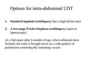 Options for intra-abdominal UDT
1. Standard inguinal orchidopexy (has a high failure rate)
2. A two-stage Fowler-Stephens orchidopexy (open or
laparoscopy).
At a 2nd stage (after 6 months of age, when collaterals have
formed), the testis is brought down on a wide pedicle of
peritoneum containing the remaining vessels.
 
