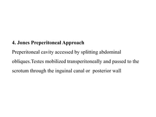 4. Jones Preperitoneal Approach
Preperitoneal cavity accessed by splitting abdominal
obliques.Testes mobilized transperitoneally and passed to the
scrotum through the inguinal canal or posterior wall
 