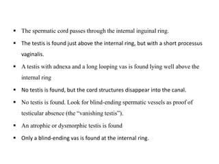  The spermatic cord passes through the internal inguinal ring.
 The testis is found just above the internal ring, but with a short processus
vaginalis.
 A testis with adnexa and a long looping vas is found lying well above the
internal ring
 No testis is found, but the cord structures disappear into the canal.
 No testis is found. Look for blind-ending spermatic vessels as proof of
testicular absence (the “vanishing testis”).
 An atrophic or dysmorphic testis is found
 Only a blind-ending vas is found at the internal ring.
 