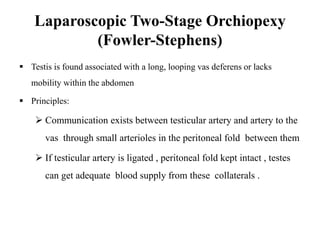 Laparoscopic Two-Stage Orchiopexy
(Fowler-Stephens)
 Testis is found associated with a long, looping vas deferens or lacks
mobility within the abdomen
 Principles:
 Communication exists between testicular artery and artery to the
vas through small arterioles in the peritoneal fold between them
 If testicular artery is ligated , peritoneal fold kept intact , testes
can get adequate blood supply from these collaterals .
 