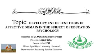 Topic: DEVELOPMENT OF TEST ITEMS IN
AFFECTIVE DOMAIN IN THE SUBJECT OF EDUCATION
PSYCHOLOGY
Presented to: Dr. Muhammad Tanveer Afzal
Presenter: Abdul Qahar
Course code: 3742
Allama Iqbal Open University Islamabad
Department of Secondary Teacher Education
 
