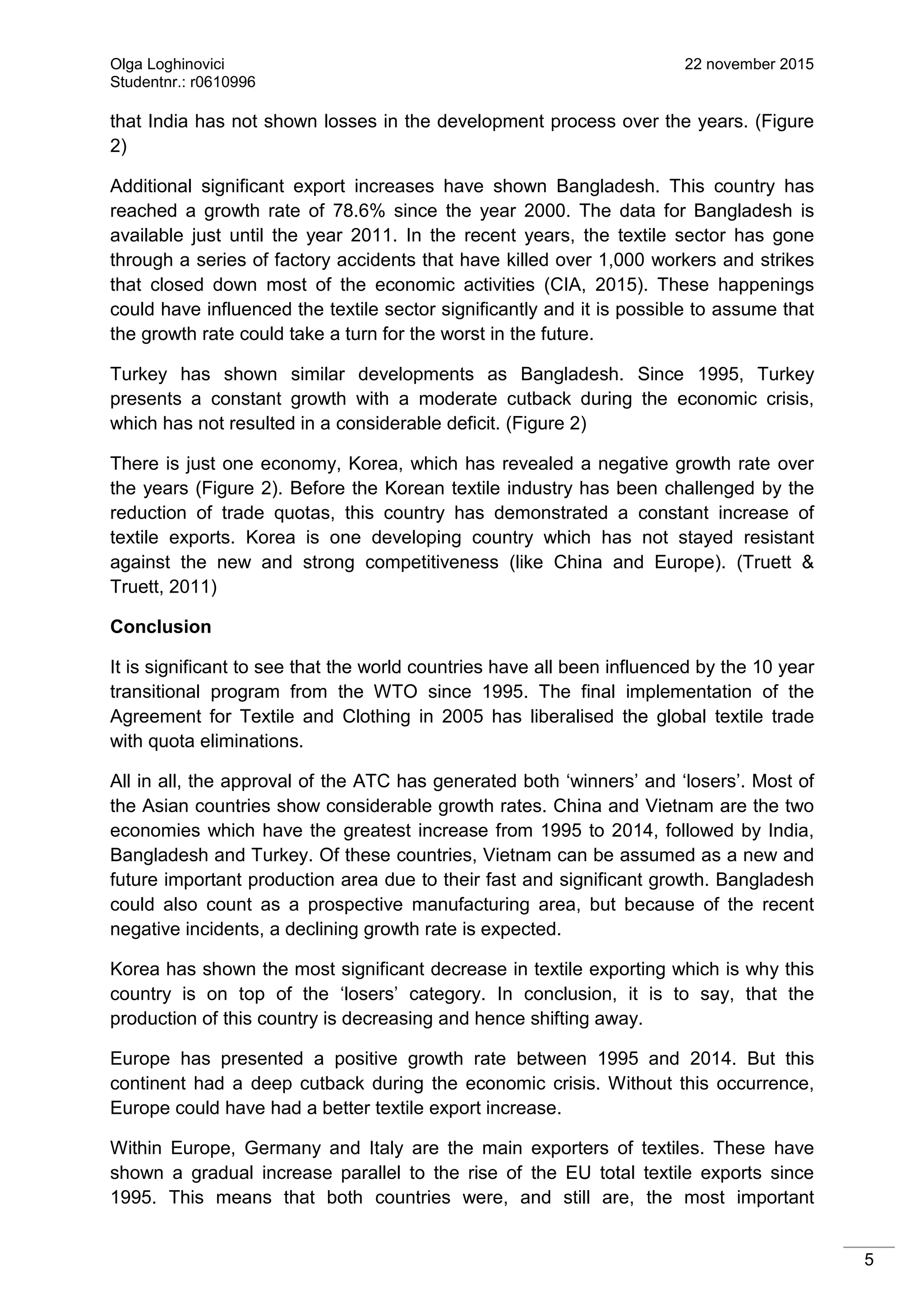 Olga Loghinovici 22 november 2015
Studentnr.: r0610996
5
that India has not shown losses in the development process over the years. (Figure
2)
Additional significant export increases have shown Bangladesh. This country has
reached a growth rate of 78.6% since the year 2000. The data for Bangladesh is
available just until the year 2011. In the recent years, the textile sector has gone
through a series of factory accidents that have killed over 1,000 workers and strikes
that closed down most of the economic activities (CIA, 2015). These happenings
could have influenced the textile sector significantly and it is possible to assume that
the growth rate could take a turn for the worst in the future.
Turkey has shown similar developments as Bangladesh. Since 1995, Turkey
presents a constant growth with a moderate cutback during the economic crisis,
which has not resulted in a considerable deficit. (Figure 2)
There is just one economy, Korea, which has revealed a negative growth rate over
the years (Figure 2). Before the Korean textile industry has been challenged by the
reduction of trade quotas, this country has demonstrated a constant increase of
textile exports. Korea is one developing country which has not stayed resistant
against the new and strong competitiveness (like China and Europe). (Truett &
Truett, 2011)
Conclusion
It is significant to see that the world countries have all been influenced by the 10 year
transitional program from the WTO since 1995. The final implementation of the
Agreement for Textile and Clothing in 2005 has liberalised the global textile trade
with quota eliminations.
All in all, the approval of the ATC has generated both ‘winners’ and ‘losers’. Most of
the Asian countries show considerable growth rates. China and Vietnam are the two
economies which have the greatest increase from 1995 to 2014, followed by India,
Bangladesh and Turkey. Of these countries, Vietnam can be assumed as a new and
future important production area due to their fast and significant growth. Bangladesh
could also count as a prospective manufacturing area, but because of the recent
negative incidents, a declining growth rate is expected.
Korea has shown the most significant decrease in textile exporting which is why this
country is on top of the ‘losers’ category. In conclusion, it is to say, that the
production of this country is decreasing and hence shifting away.
Europe has presented a positive growth rate between 1995 and 2014. But this
continent had a deep cutback during the economic crisis. Without this occurrence,
Europe could have had a better textile export increase.
Within Europe, Germany and Italy are the main exporters of textiles. These have
shown a gradual increase parallel to the rise of the EU total textile exports since
1995. This means that both countries were, and still are, the most important
 