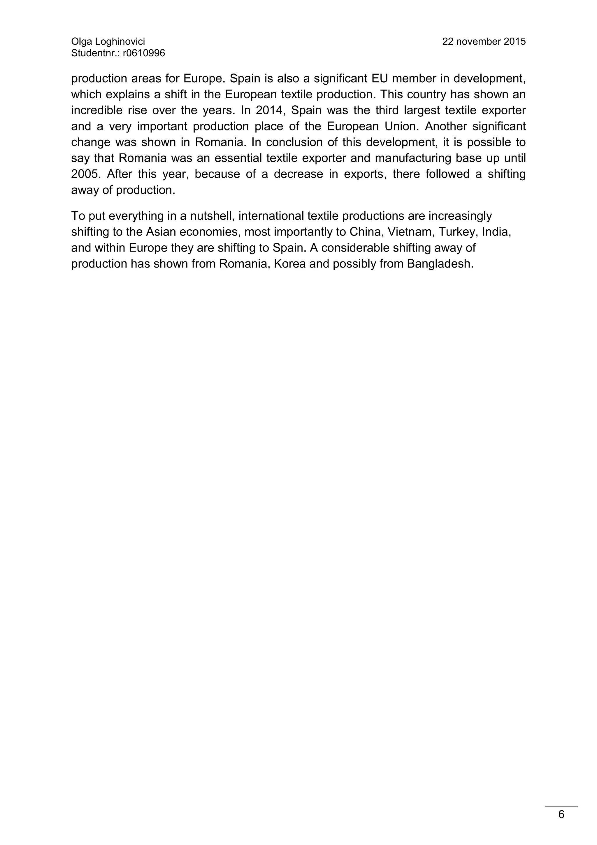 Olga Loghinovici 22 november 2015
Studentnr.: r0610996
6
production areas for Europe. Spain is also a significant EU member in development,
which explains a shift in the European textile production. This country has shown an
incredible rise over the years. In 2014, Spain was the third largest textile exporter
and a very important production place of the European Union. Another significant
change was shown in Romania. In conclusion of this development, it is possible to
say that Romania was an essential textile exporter and manufacturing base up until
2005. After this year, because of a decrease in exports, there followed a shifting
away of production.
To put everything in a nutshell, international textile productions are increasingly
shifting to the Asian economies, most importantly to China, Vietnam, Turkey, India,
and within Europe they are shifting to Spain. A considerable shifting away of
production has shown from Romania, Korea and possibly from Bangladesh.
 