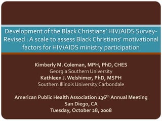 Development of the Black Christians’ HIV/AIDS Survey‐
Revised : A scale to assess Black Christians’ motivational 
      factors for HIV/AIDS ministry participation

            Kimberly M. Coleman, MPH, PhD, CHES 
                 Georgia Southern University
              Kathleen J. Welshimer, PhD, MSPH
             Southern Illinois University Carbondale

    American Public Health Association 136th Annual Meeting
                        San Diego, CA 
                  Tuesday, October 28, 2008
 