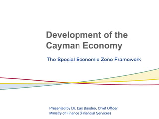 Development of the
Cayman Economy
The Special Economic Zone Framework




Presented by Dr. Dax Basdeo, Chief Officer
Ministry of Finance (Financial Services)
 