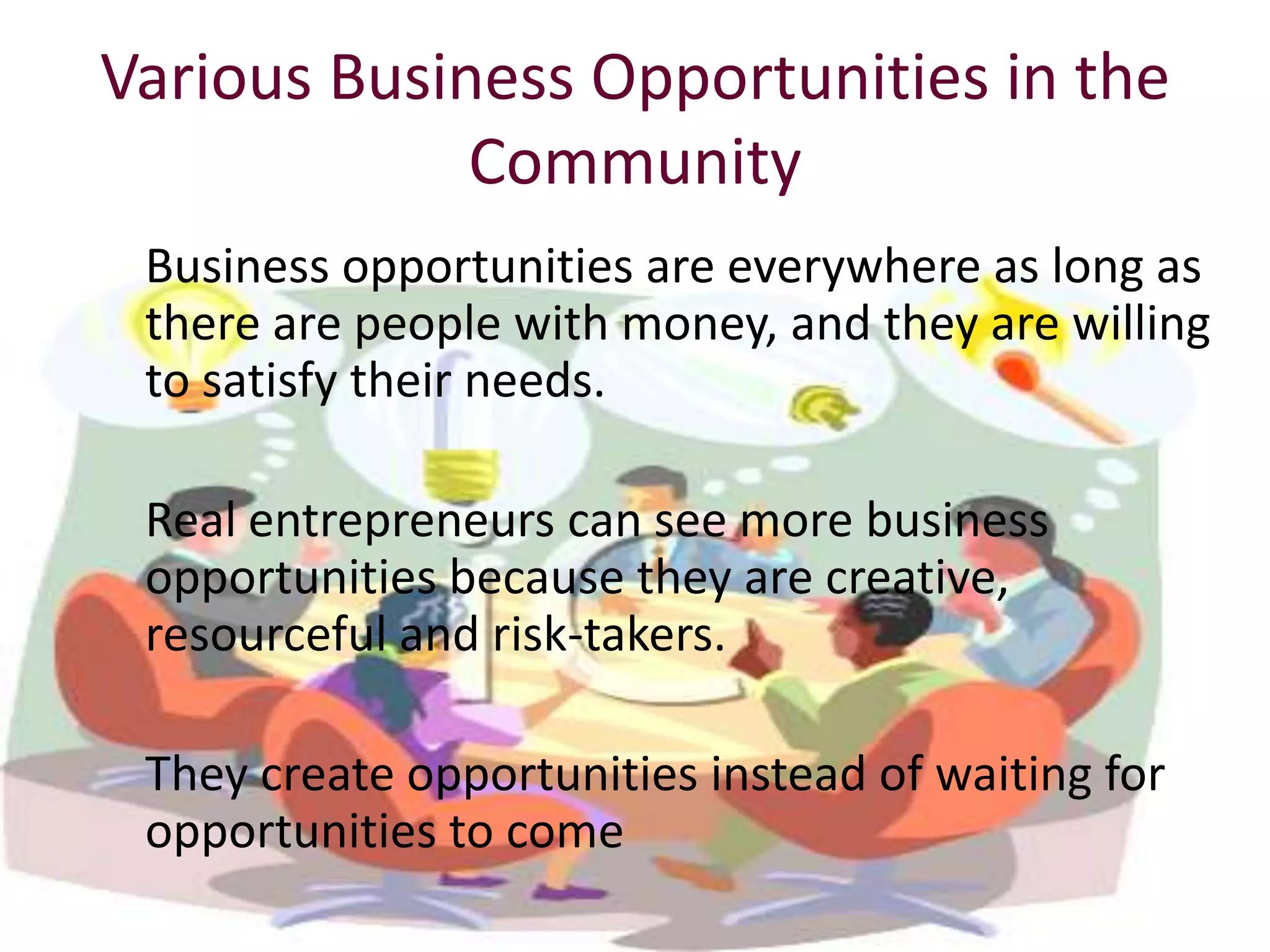 Various Business Opportunities in the
             Community
 Business opportunities are everywhere as long as
 there are people with money, and they are willing
 to satisfy their needs.

 Real entrepreneurs can see more business
 opportunities because they are creative,
 resourceful and risk-takers.

 They create opportunities instead of waiting for
 opportunities to come
 