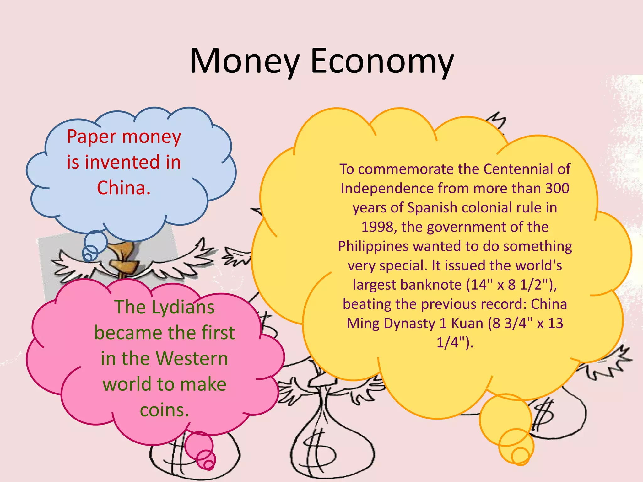 Money Economy
Paper money
is invented in          To commemorate the Centennial of
     China.             Independence from more than 300
                           years of Spanish colonial rule in
                             1998, the government of the
                        Philippines wanted to do something
                          very special. It issued the world's
                           largest banknote (14" x 8 1/2"),
      The Lydians        beating the previous record: China
                         Ming Dynasty 1 Kuan (8 3/4" x 13
   became the first                      1/4").
    in the Western
    world to make
         coins.
 