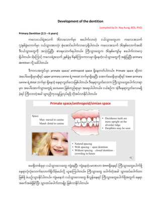 Development of the dentition
(compiled by Dr. Nay Aung, BDS, PhD)
Primary Dentition [2.5 – 6 years]
ကလလေးငယ်ရ ဲ့
အသက် (၆)လလလောက်မော စလ ေါက်လောတဲ့ ငယ်သွေောေးလတွေဟော ကလလေးအသက်
(၂)နစ်ခွေလလောက်မော ငယ်သွေောေးအောေးလေး စလအောင်လ ေါက်လောလလဲ့ရှိ ေါတယ်။ ကလလေးအသက် (၆)နစ်လလောက်အထှိ
ဒီငယ်သွေောေးလတွေကှိ အသေးပ ြုပ ီေး စောေးရလသောက်ရ ေါတယ်။ ကကီေးသွေောေးလတွေက (၆)နစ်လက ော်မ စလ ေါက်လောလလဲ့
ရှိ ေါတယ်။ ဒေါ ဲ့
လကကောငဲ့် ကလလေးရ ဲ့
အသက် ၂နစ်ခွေမ ၆နစ်ကကောေးကောလမော ရှိလေတဲ့ငယ်သွေောေးလတွေကှိ အစွေပ ြုပ ီေး primary
dentition လှိ ဲ့လခေါ် ေါတယ်။
ဒီကောလအတွေင်ေးမော primate space/ anthropoid space ရှိလေတတ် ေါတယ်။ Primate space ဆှိတော
အလ ေါ်လမေးရှိေးမောဆှိရင် upper primary canine ရ ဲ့mesial ဘက်မောရှိလေပ ီေး လအောက်လမေးရှိေးမောဆှိရင် lower primary
canine ရ ဲ့distal ဘက်မော ရှိလေတဲ့ လေရောလွေတ်လလေးပြစ် ေါတယ်။ ဒီလေရောလွေတ်လလေးက ကကီေးသွေောေးလတွေလ ေါက်လောရော
မော၊ အလ ေါ်လအောက်သွေောေးလတွေရ ဲ့occlusion ပြစ်တည်ရောမော အလရေး ေါ ေါတယ်။ ငယ်စဥ်က အဲ့ဒီလေရောလွေတ်လလေးမရှိ
ခဲ့ရင် ကကီေးလောတဲ့အခေါ သွေောေးညှိကသမှုပ ြုလ ်ရြှိ ဲ့လှိအ ်လောနှိင် ေါတယ်။
လမေးရှိေးတစ်ခမော ငယ်သွေောေးလလေးလတွေ က လေပ ီေး က လေတဲ့ မောဏဟော 6mmရှိလေရင် ကကီေးသွေောေးလတွေလ ေါက်ြှိ ဲ့
လေရောလလလလောက်လလောက်ရှိလှိမဲ့်မယ်လှိ ဲ့ ယူဆကက ေါတယ်။ ကကီေးသွေောေးလတွေ လ ေါက်တဲ့အခေါ သွေောေးထ ်လ ေါက်တော
ပြစ်ြှိ ဲ့ခယဥ်ေးသွေောေးနှိင် ေါတယ်။ က မလေဘ ငယ်သွေောေးလလေးလတွေ စှိလွေေ်ေးလေရင် ကကီေးသွေောေးလတွေလ ေါက်ြှိ ဲ့
အတွေက် လေရော
အခက်အခရှိနှိင်ပ ီေး သွေောေးထ ်လ ေါက်တောမ ှိြုေး ပြစ်လောနှိင် ေါတယ်။
 