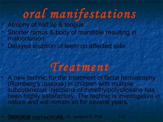 29/07/2017 BY - Dr. Sanjana G. Patil 112
oral manifestations
 Atrophy of half lip & tongue
 Shorter ramus & body of mandible resulting in
malocclusion.
 Delayed eruption of teeth on affected side.
Treatment
 A new technic for the treatment of facial hemiatrophy
(Romberg's disease) in children with multiple
subcutaneous injections of dimethylpolysiloxane has
been highly satisfactory. The technic is investigative in
nature and will remain so for several years.
 Surgical corrections.
 