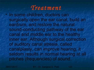 29/07/2017 BY - Dr. Sanjana G. Patil 123
Treatment
 In some children, doctors can
surgically open the ear canal, build an
eardrum, and restore the natural
sound-conducting pathway of the ear
canal and middle ear to the healthy
inner ear. Although surgical correction
of auditory canal atresia, called
canalplasty, can improve hearing, it
seldom results in normal hearing at all
pitches (frequencies) of sound.
 