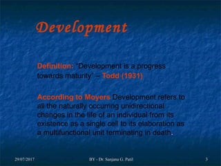 29/07/201729/07/2017 BY - Dr. Sanjana G. PatilBY - Dr. Sanjana G. Patil 33
Development
Definition: “Development is a progress
towards maturity” – Todd (1931)
According to Moyers Development refers to
all the naturally occurring unidirectional
changes in the life of an individual from its
existence as a single cell to its elaboration as
a multifunctional unit terminating in death..
 