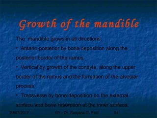 29/07/2017 BY - Dr. Sanjana G. Patil 54
Growth of the mandible
The mandible grows in all directions:
• Anterio-posterior by bone deposition along the
posterior border of the ramus.
• Vertical by growth of the condyle, along the upper
border of the ramus and the formation of the alveolar
process.
• Transverse by bone deposition on the external
surface and bone resorption at the inner surface.
 