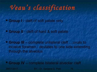29/07/2017 BY - Dr. Sanjana G. Patil 76
Veau’s classification
 Group I - cleft of soft palate only
 Group II - cleft of hard & soft palate
 Group III – complete unilateral cleft …uvula to
incisive foramen.. deviates to one side extending
through the alveolus
 Group IV – complete bilateral alveolar cleft
 