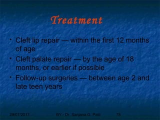 29/07/2017 BY - Dr. Sanjana G. Patil 78
Treatment
 Cleft lip repair — within the first 12 months
of age
 Cleft palate repair — by the age of 18
months, or earlier if possible
 Follow-up surgeries — between age 2 and
late teen years
 